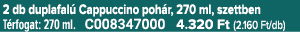 2 db duplafal Cappuccino poh r, 270 ml, szettben T rfogat: 270 ml. C008347000 4.320 Ft (2.160 Ft/db)