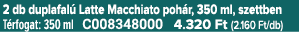 2 db duplafal Latte Macchiato poh r, 350 ml, szettben T rfogat: 350 ml C008348000 4.320 Ft (2.160 Ft/db)